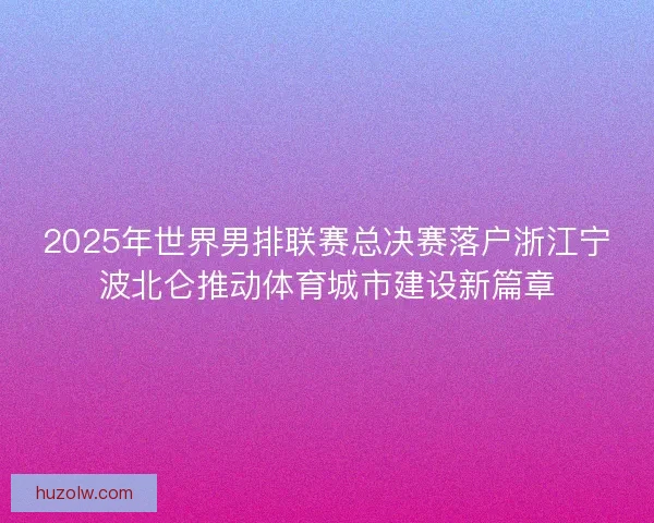 2025年世界男排联赛总决赛落户浙江宁波北仑推动体育城市建设新篇章