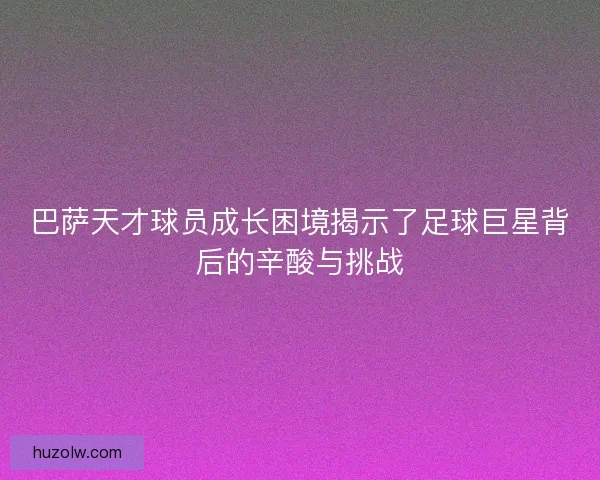 巴萨天才球员成长困境揭示了足球巨星背后的辛酸与挑战
