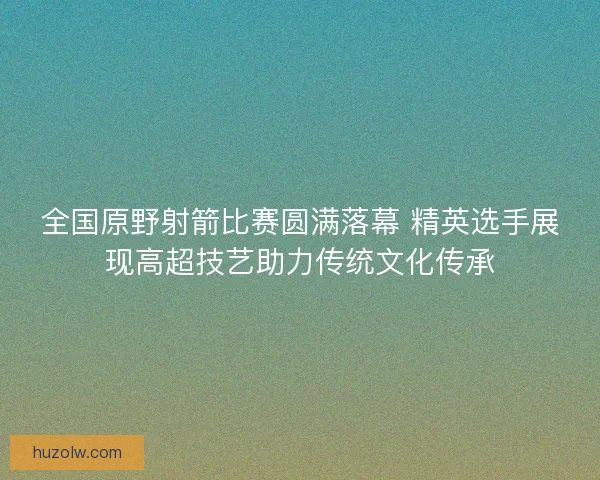 全国原野射箭比赛圆满落幕 精英选手展现高超技艺助力传统文化传承